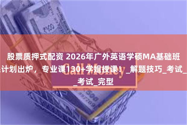 股票质押式配资 2026年广外英语学硕MA基础班授课计划出炉，专业课130+学姐授课！_解题技巧_考试_完型