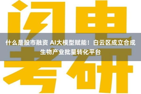 什么是股市融资 AI大模型赋能！白云区成立合成生物产业批量转化平台