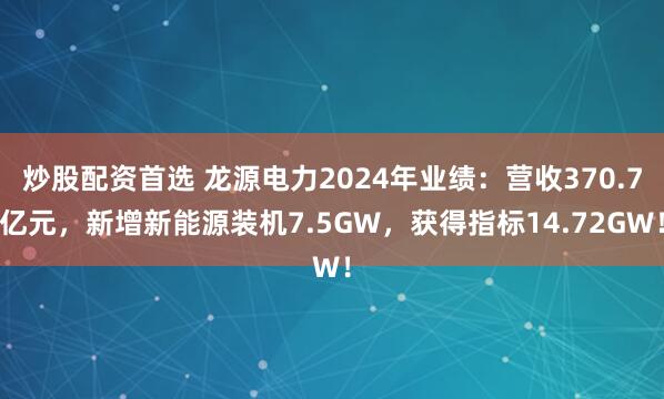 炒股配资首选 龙源电力2024年业绩：营收370.7亿元，新增新能源装机7.5GW，获得指标14.72GW！