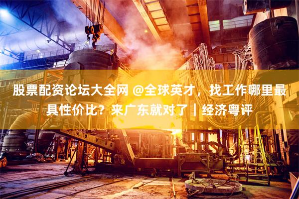 股票配资论坛大全网 @全球英才，找工作哪里最具性价比？来广东就对了｜经济粤评