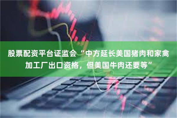 股票配资平台证监会 “中方延长美国猪肉和家禽加工厂出口资格，但美国牛肉还要等”