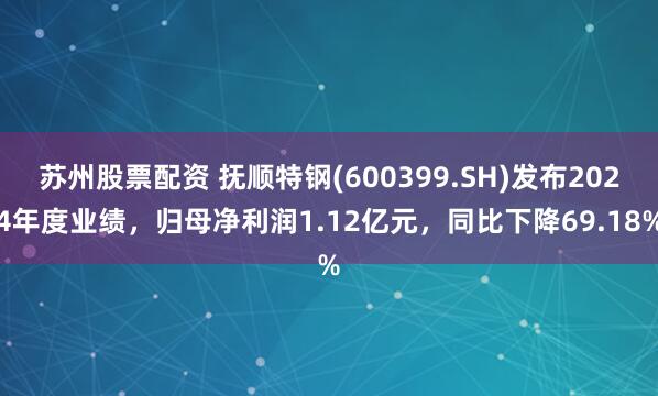 苏州股票配资 抚顺特钢(600399.SH)发布2024年度业绩，归母净利润1.12亿元，同比下降69.18%