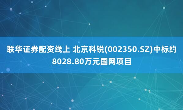 联华证券配资线上 北京科锐(002350.SZ)中标约8028.80万元国网项目