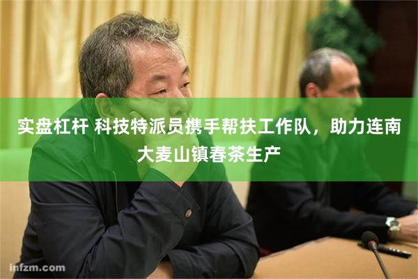 实盘杠杆 科技特派员携手帮扶工作队，助力连南大麦山镇春茶生产