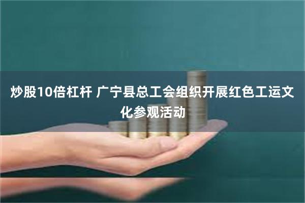 炒股10倍杠杆 广宁县总工会组织开展红色工运文化参观活动