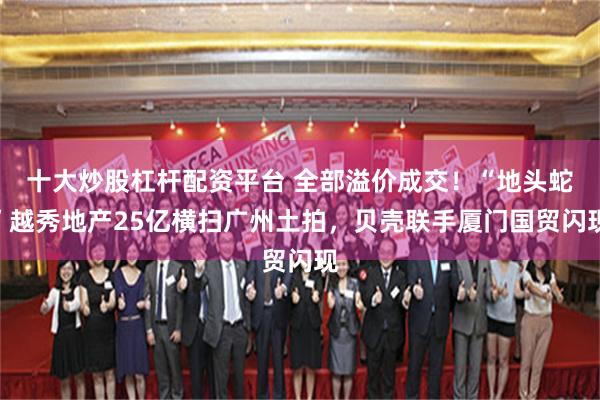 十大炒股杠杆配资平台 全部溢价成交！“地头蛇”越秀地产25亿横扫广州土拍，贝壳联手厦门国贸闪现