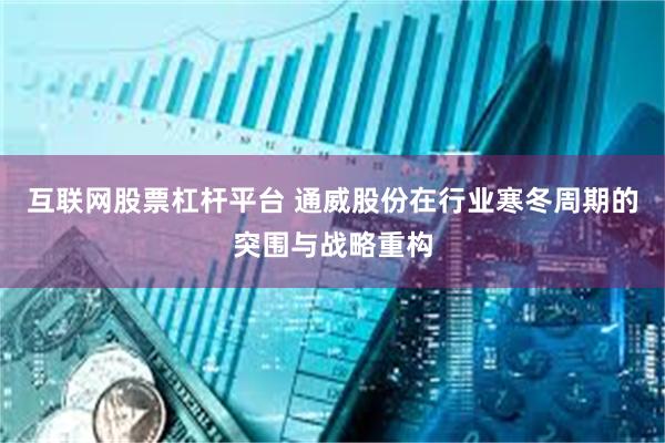 互联网股票杠杆平台 通威股份在行业寒冬周期的突围与战略重构