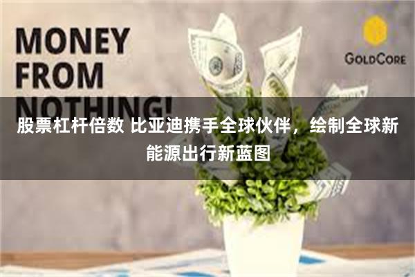 股票杠杆倍数 比亚迪携手全球伙伴，绘制全球新能源出行新蓝图