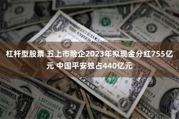 杠杆型股票 五上市险企2023年拟现金分红755亿元 中国平安独占440亿元