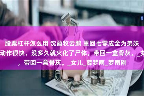 股票杠杆怎么用 沈盈牧云鹏 重回七零成全为弟妹假死的老公 牧云鹏动作很快，没多久就火化了尸体，带回一盒骨灰。_女儿_薛梦雨_梦雨刚