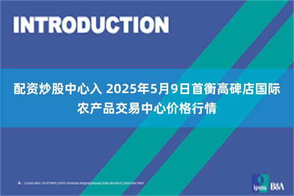 配资炒股中心入 2025年5月9日首衡高碑店国际农产品交易中心价格行情