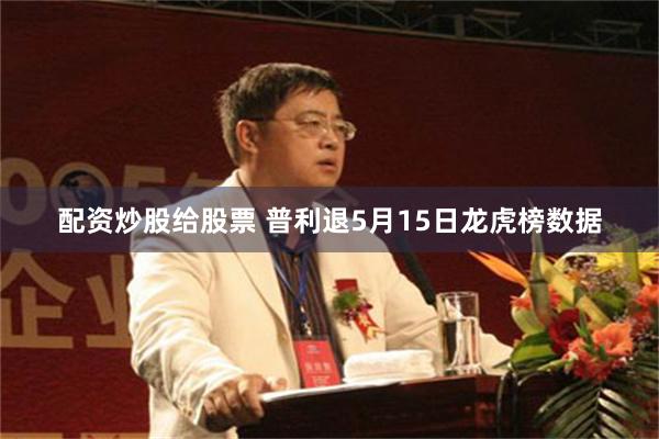 配资炒股给股票 普利退5月15日龙虎榜数据