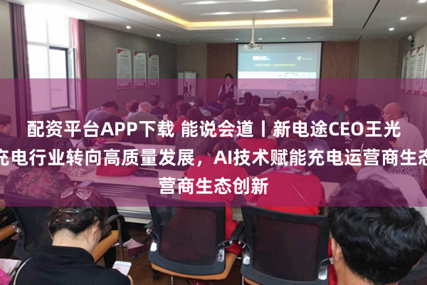配资平台APP下载 能说会道丨新电途CEO王光星：充电行业转向高质量发展，AI技术赋能充电运营商生态创新