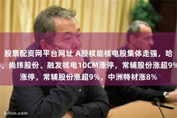 股票配资网平台网址 A股核能核电股集体走强，哈焊华通20CM涨停，尚纬股份、融发核电10CM涨停，常辅股份涨超9%，中洲特材涨8%