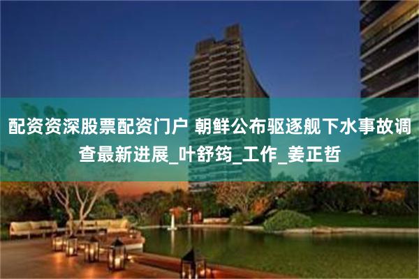 配资资深股票配资门户 朝鲜公布驱逐舰下水事故调查最新进展_叶舒筠_工作_姜正哲