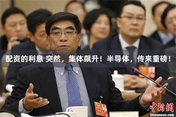 配资的利息 突然，集体飙升！半导体，传来重磅！