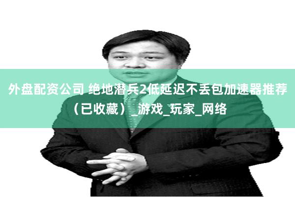 外盘配资公司 绝地潜兵2低延迟不丢包加速器推荐（已收藏）_游戏_玩家_网络