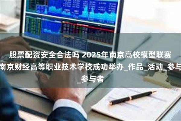 股票配资安全合法吗 2025年南京高校模型联赛在南京财经高等职业技术学校成功举办_作品_活动_参与者