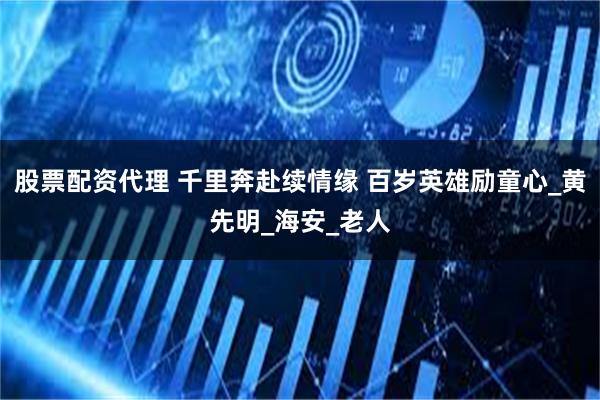 股票配资代理 千里奔赴续情缘 百岁英雄励童心_黄先明_海安_老人