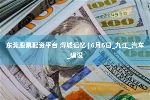 东莞股票配资平台 浔城记忆 | 6月6日_九江_汽车_建设