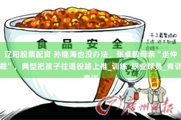 辽阳股票配资 孙继海也没办法，张卓毅母亲“走仲裁”，典型把孩子往退役路上推_训练_职业球员_青训