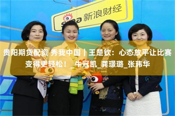 贵阳期货配资 秀我中国｜王楚钦：心态放平让比赛变得更轻松！_牛冠凯_龚璟璐_张玮华