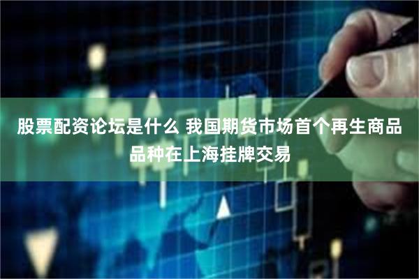 股票配资论坛是什么 我国期货市场首个再生商品品种在上海挂牌交易