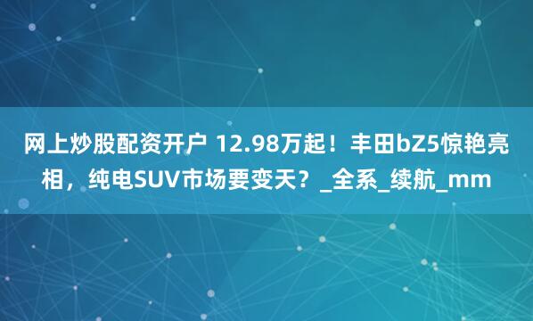 网上炒股配资开户 12.98万起！丰田bZ5惊艳亮相，纯电SUV市场要变天？_全系_续航_mm