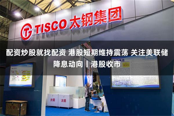 配资炒股就找配资 港股短期维持震荡 关注美联储降息动向丨港股收市