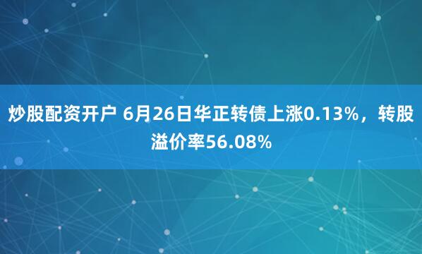 炒股配资开户 6月26日华正转债上涨0.13%，转股溢价率56.08%