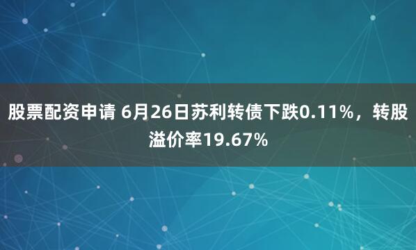 股票配资申请 6月26日苏利转债下跌0.11%，转股溢价率19.67%