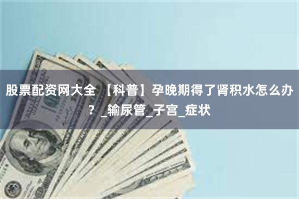股票配资网大全 【科普】孕晚期得了肾积水怎么办？_输尿管_子宫_症状