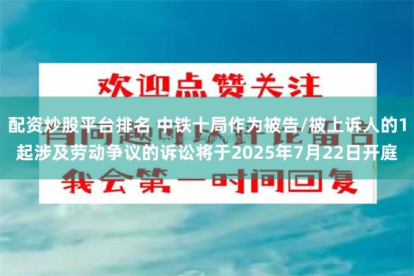 配资炒股平台排名 中铁十局作为被告/被上诉人的1起涉及劳动争议的诉讼将于2025年7月22日开庭