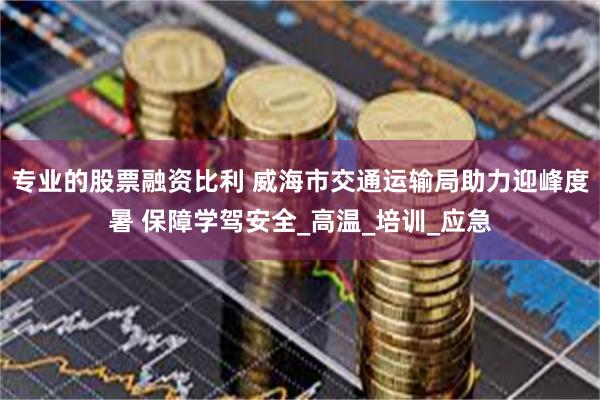 专业的股票融资比利 威海市交通运输局助力迎峰度暑 保障学驾安全_高温_培训_应急