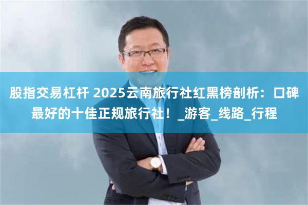 股指交易杠杆 2025云南旅行社红黑榜剖析：口碑最好的十佳正规旅行社！_游客_线路_行程