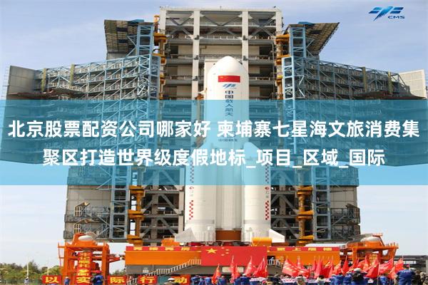 北京股票配资公司哪家好 柬埔寨七星海文旅消费集聚区打造世界级度假地标_项目_区域_国际