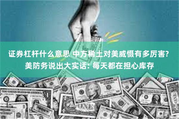证券杠杆什么意思 中方稀土对美威慑有多厉害? 美防务说出大实话: 每天都在担心库存