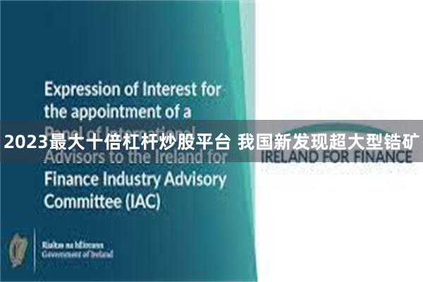 2023最大十倍杠杆炒股平台 我国新发现超大型锆矿
