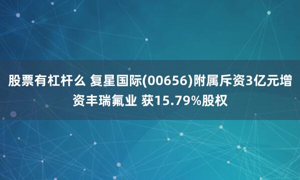 股票有杠杆么 复星国际(00656)附属斥资3亿元增资丰瑞氟业 获15.79%股权