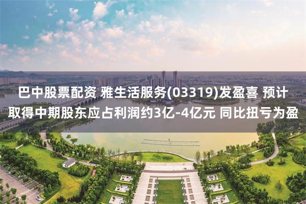 巴中股票配资 雅生活服务(03319)发盈喜 预计取得中期股东应占利润约3亿-4亿元 同比扭亏为盈