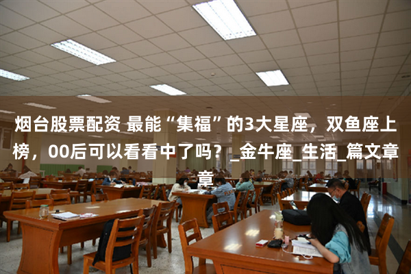 烟台股票配资 最能“集福”的3大星座，双鱼座上榜，00后可以看看中了吗？_金牛座_生活_篇文章