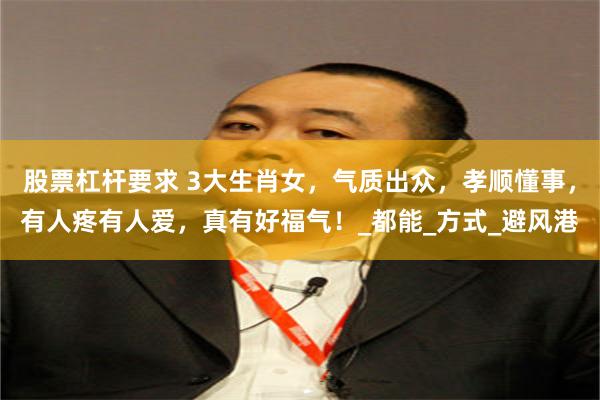 股票杠杆要求 3大生肖女，气质出众，孝顺懂事，有人疼有人爱，真有好福气！_都能_方式_避风港