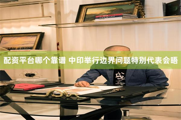 配资平台哪个靠谱 中印举行边界问题特别代表会晤