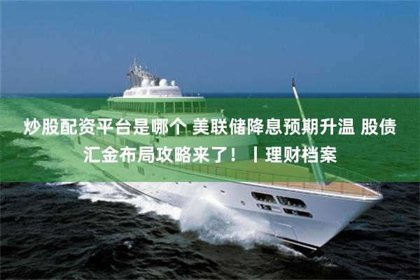 炒股配资平台是哪个 美联储降息预期升温 股债汇金布局攻略来了！丨理财档案
