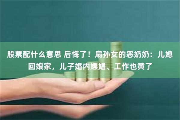 股票配什么意思 后悔了！扇孙女的恶奶奶：儿媳回娘家，儿子婚内嫖娼、工作也黄了