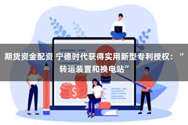 期货资金配资 宁德时代获得实用新型专利授权：“转运装置和换电站”