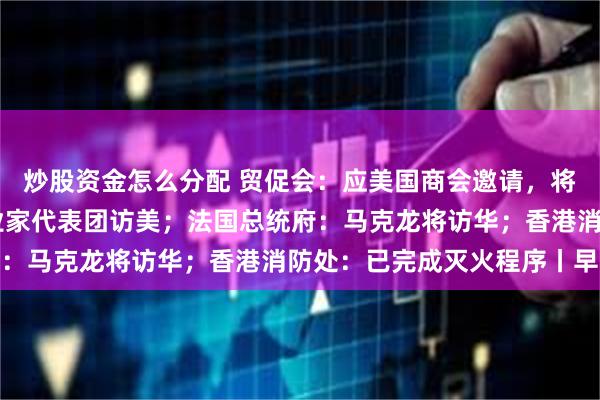 炒股资金怎么分配 贸促会：应美国商会邀请，将于12月初组织中国企业家代表团访美；法国总统府：马克龙将访华；香港消防处：已完成灭火程序丨早报