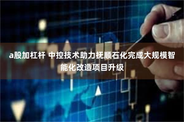 a股加杠杆 中控技术助力抚顺石化完成大规模智能化改造项目升级